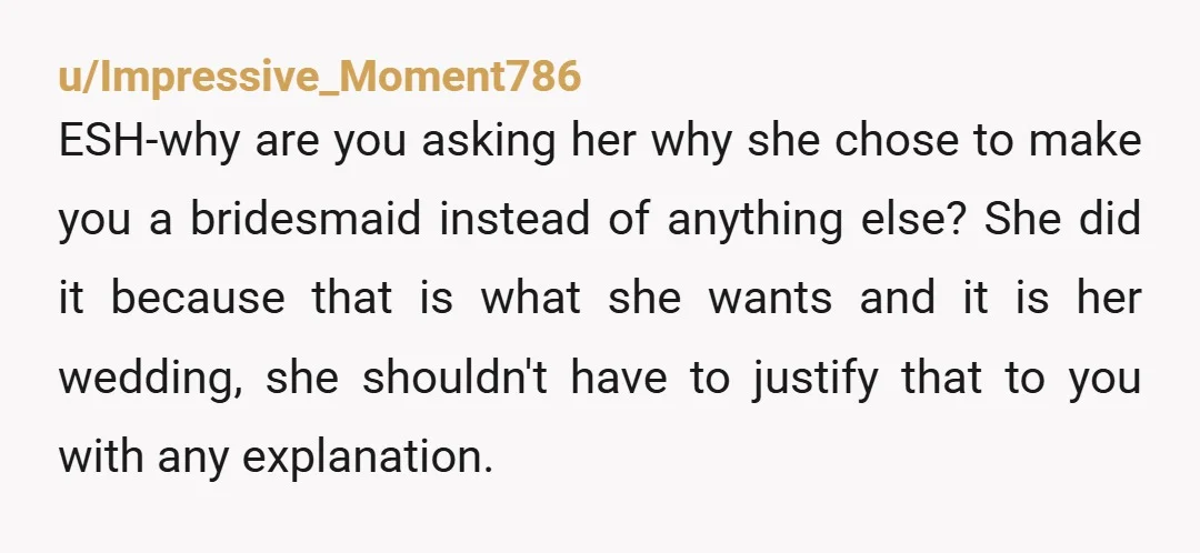 u/Impressive_Moment786 ESH-why are you asking her why she chose to make you a bridesmaid instead of anything else? She did it because that is what she wants and it is...