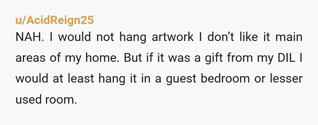u/Outrageous_Regret972 Do you like your DIL? Do you want to have/have you had a good relationship? I think YTA here. Yes, it’s your house, but why couldn’t you put it...