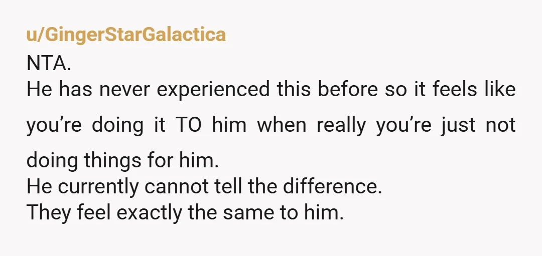 u/GingerStarGalactica NTA. He has never experienced this before so it feels like you’re doing it TO him when really you’re just not doing things for him. He currently cannot tell...