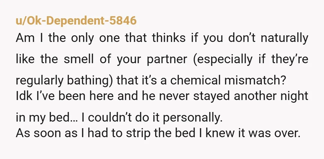 u/Ok-Dependent-5846 Am I the only one that thinks if you don’t naturally like the smell of your partner (especially if they’re regularly bathing) that it’s a chemical mismatch? Idk I’ve...