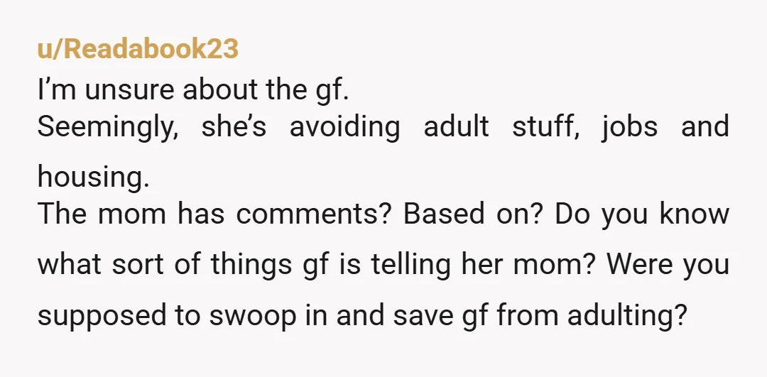 u/Readabook23 I’m unsure about the gf. Seemingly, she’s avoiding adult stuff, jobs and housing. The mom has comments? Based on? Do you know what sort of things gf is telling...