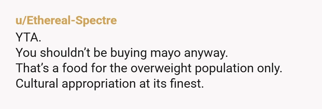 u/Ethereal-Spectre
YTA.
You shouldn’t be buying mayo anyway.
That’s a food for the overweight population only.
Cultural appropriation at its finest.