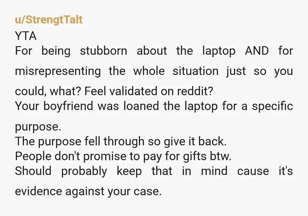 u/StrengtTalt YTA For being stubborn about the laptop AND for misrepresenting the whole situation just so you could, what? Feel validated on reddit? Your boyfriend was loaned the laptop for...