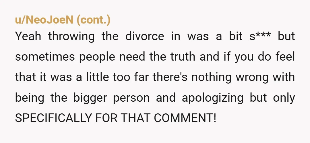 u/Casual_Lore Look, she was totally nuts looking in your windows, but...using her divorce as a way to insult her? Not cool. You gotta have standards when telling people off, there's...