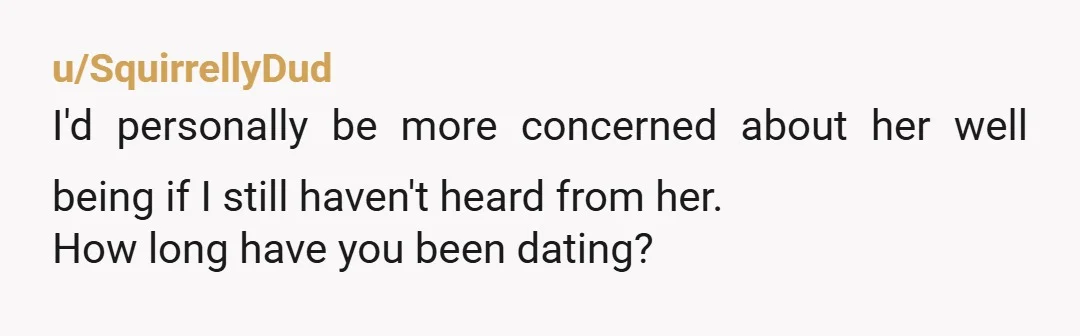 u/SquirrellyDud
I'd personally be more concerned about her well being if I still haven't heard from her.
How long have you been dating?