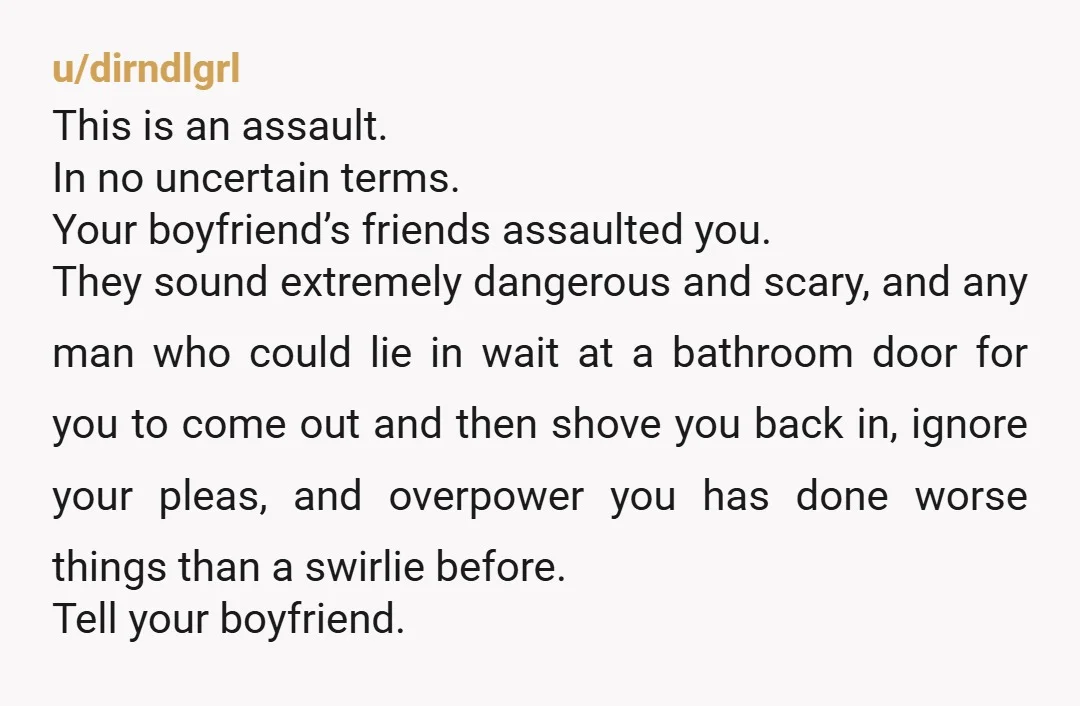 u/dirndlgrl This is an assault. In no uncertain terms. Your boyfriend’s friends assaulted you. They sound extremely dangerous and scary, and any man who could lie in wait at a...