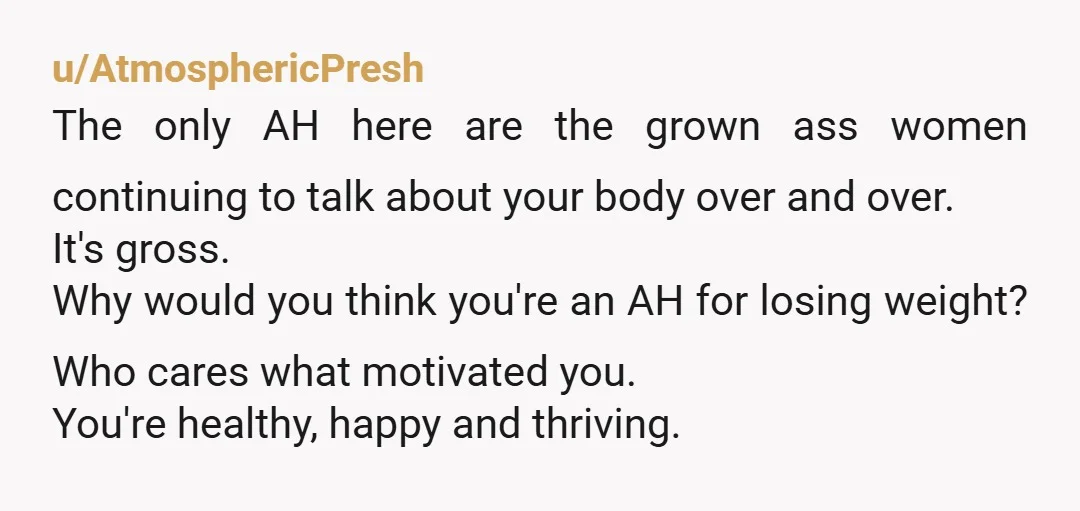 u/AtmosphericPresh The only AH here are the grown ass women continuing to talk about your body over and over. It's gross. Why would you think you're an AH for losing...