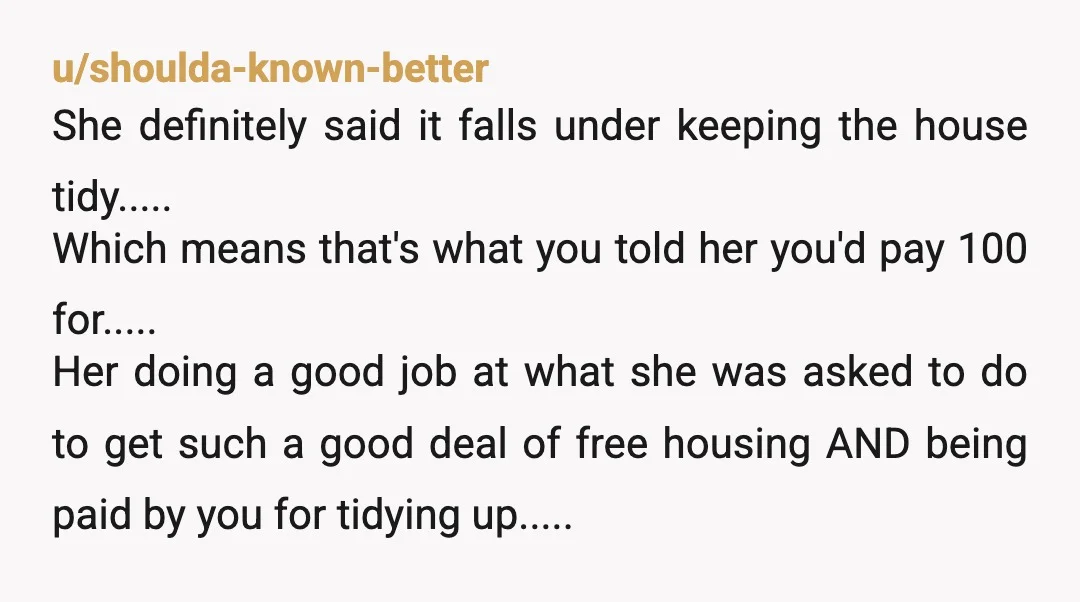 u/shoulda-known-better She definitely said it falls under keeping the house tidy..... Which means that's what you told her you'd pay 100 for..... Her doing a good job at what she...