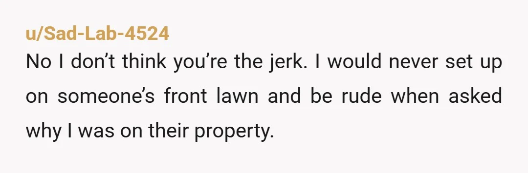 u/Sad-Lab-4524 No I don’t think you’re the jerk. I would never set up on someone’s front lawn and be rude when asked why I was on their property. Sometimes people...