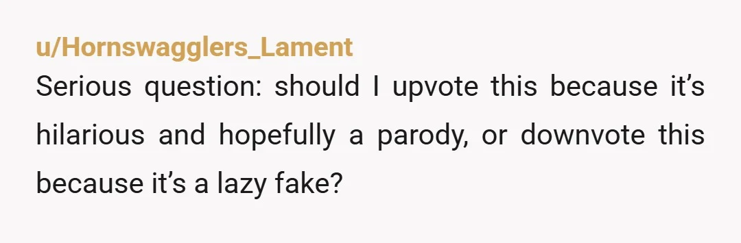 u/Hornswagglers_Lament
Serious question: should I upvote this because it’s hilarious and hopefully a parody, or downvote this because it’s a lazy fake?
