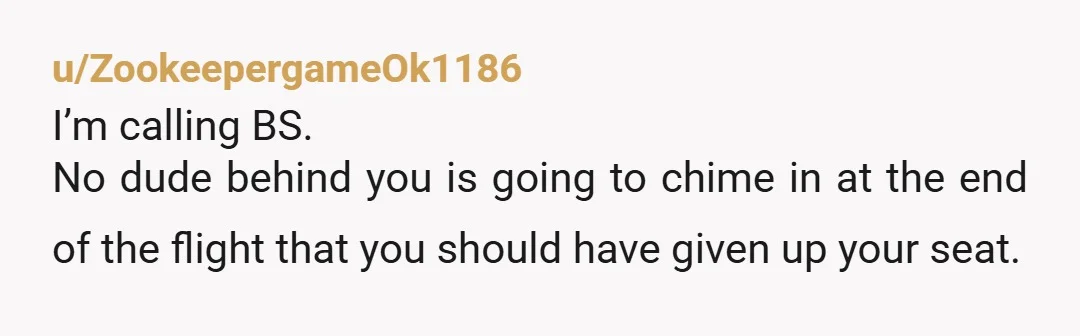 u/ZookeepergameOk1186
I’m calling BS.
No dude behind you is going to chime in at the end of the flight that you should have given up your seat.