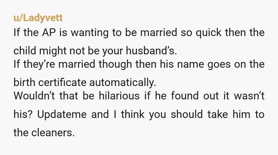 u/Ladyvett If the AP is wanting to be married so quick then the child might not be your husband’s. If they’re married though then his name goes on the birth...