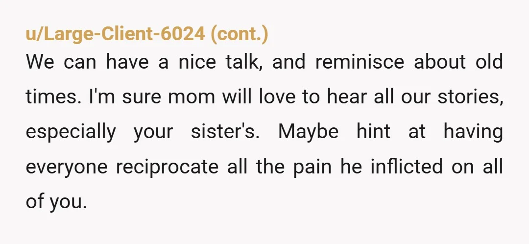 u/pangalacticcourier NTA. "Mom, my brother is an abusive AH, from whom all his loved ones have distanced themselves, except for you. No, I'm never forgiving him, nor will I ever...