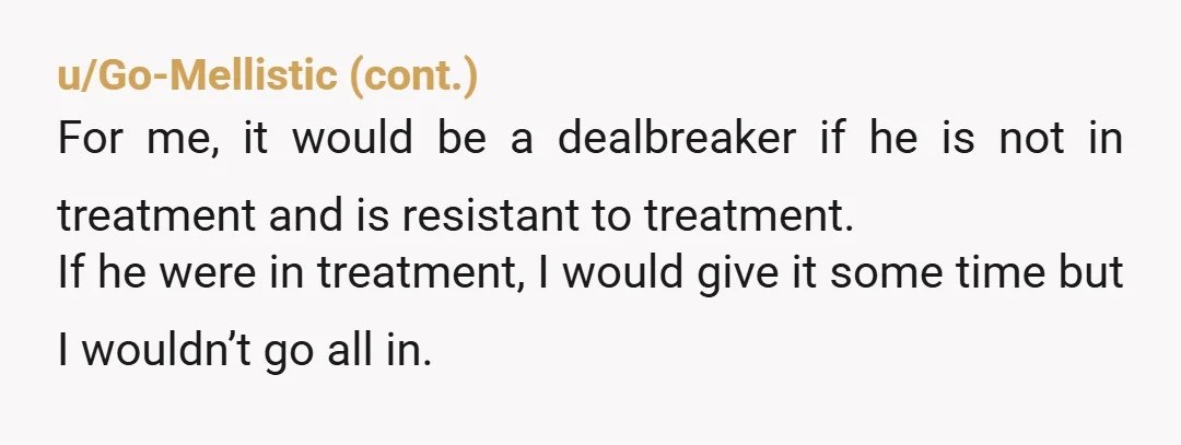 u/Savage_Simp Possibly, yea, it might be a dealbreaker. Knowing what I know now, I would never live with someone I have not been able to confirm is capable of living...
