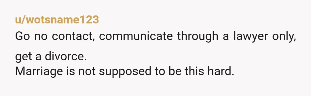 u/wotsname123
Go no contact, communicate through a lawyer only, get a divorce.
Marriage is not supposed to be this hard.