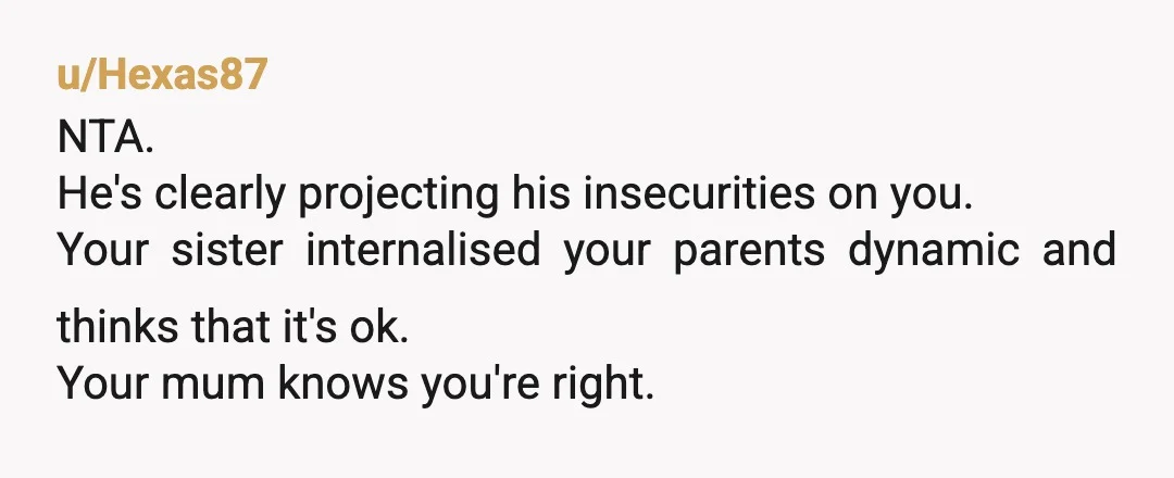 u/Hexas87
NTA.
He's clearly projecting his insecurities on you.
Your sister internalised your parents dynamic and thinks that it's ok.
Your mum knows you're right.