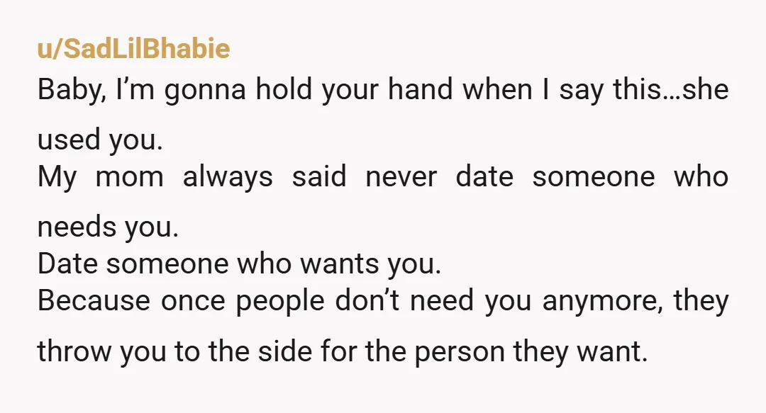 u/SadLilBhabie Baby, I’m gonna hold your hand when I say this…she used you. My mom always said never date someone who needs you. Date someone who wants you. Because once...