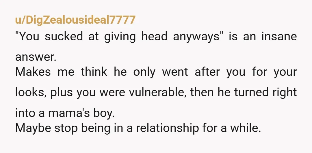 u/DigZealousideal7777 "You sucked at giving head anyways" is an insane answer. Makes me think he only went after you for your looks, plus you were vulnerable, then he turned right...