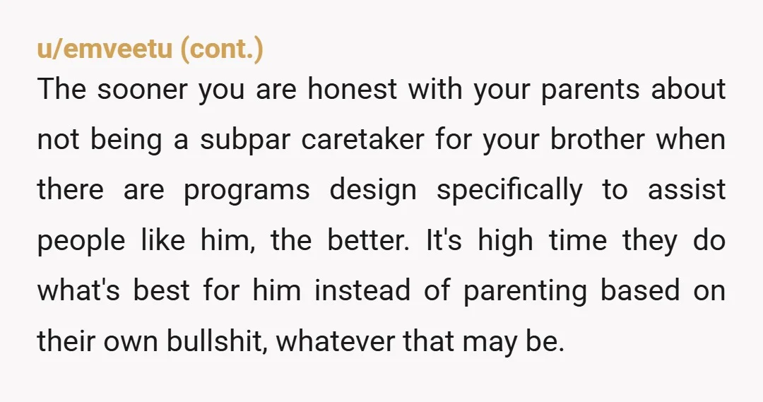 u/CombinationCalm9616 Your brother is not your responsibility but in the future when your parents are no longer alive then he will have to go into some type of care home...