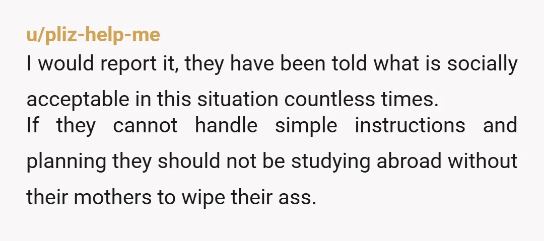u/pliz-help-me I would report it, they have been told what is socially acceptable in this situation countless times. If they cannot handle simple instructions and planning they should not be...
