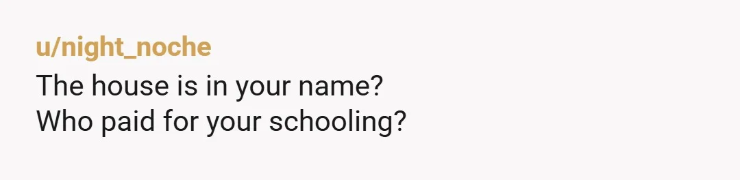 u/night_noche
The house is in your name?
Who paid for your schooling?