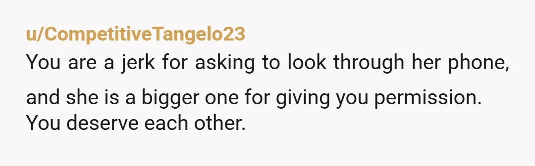 u/CompetitiveTangelo23
You are a jerk for asking to look through her phone, and she is a bigger one for giving you permission.
You deserve each other.