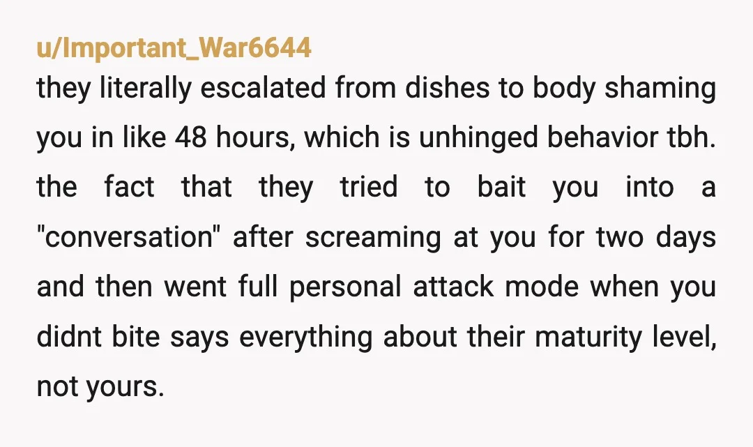 u/Important_War6644 they literally escalated from dishes to body shaming you in like 48 hours, which is unhinged behavior tbh. the fact that they tried to bait you into a "conversation"...