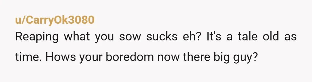 u/CarryOk3080
Reaping what you sow sucks eh? It's a tale old as time. Hows your boredom now there big guy?