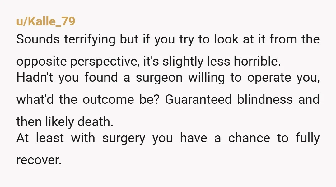 u/Kalle_79 Sounds terrifying but if you try to look at it from the opposite perspective, it's slightly less horrible. Hadn't you found a surgeon willing to operate you, what'd the...