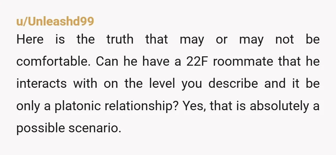 u/Unleashd99 Here is the truth that may or may not be comfortable. Can he have a 22F roommate that he interacts with on the level you describe and it be...