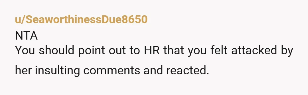 u/Stepinfection
ESH. You are an adult who needs a job so you should know better than to swipe at a coworker