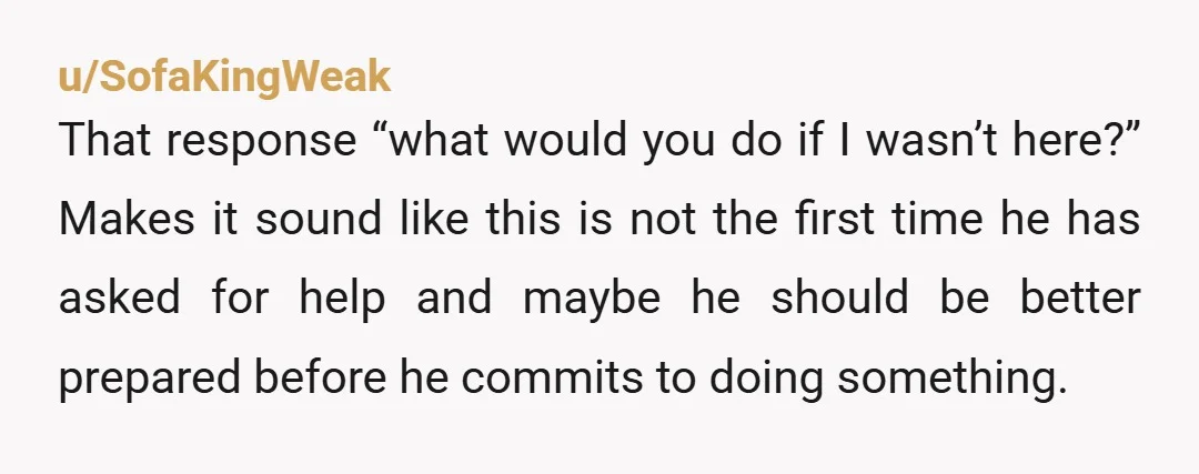 u/SofaKingWeak That response “what would you do if I wasn’t here?” Makes it sound like this is not the first time he has asked for help and maybe he should...