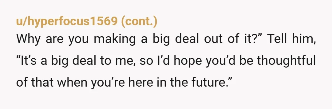 u/AngryCornbread He lives in his parents' home. Does his mom clean up after him? Don't worry about causing drama. Tell him exactly what you need from him. If he's upset...
