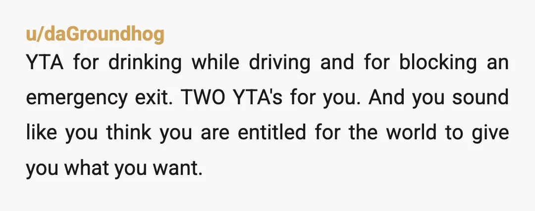 u/daGroundhog YTA for drinking while driving and for blocking an emergency exit. TWO YTA's for you. And you sound like you think you are entitled for the world to give...