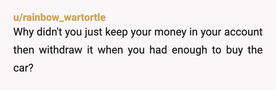 u/rainbow_wartortle
Why didn't you just keep your money in your account then withdraw it when you had enough to buy the car?