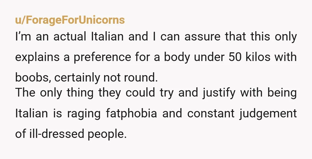 u/ForageForUnicorns I’m an actual Italian and I can assure that this only explains a preference for a body under 50 kilos with boobs, certainly not round. The only thing they...