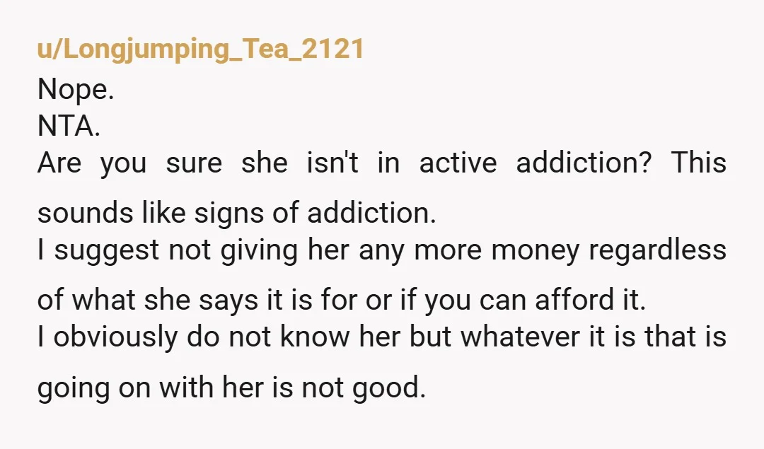 u/Longjumping_Tea_2121 Nope. NTA. Are you sure she isn't in active addiction? This sounds like signs of addiction. I suggest not giving her any more money regardless of what she says...