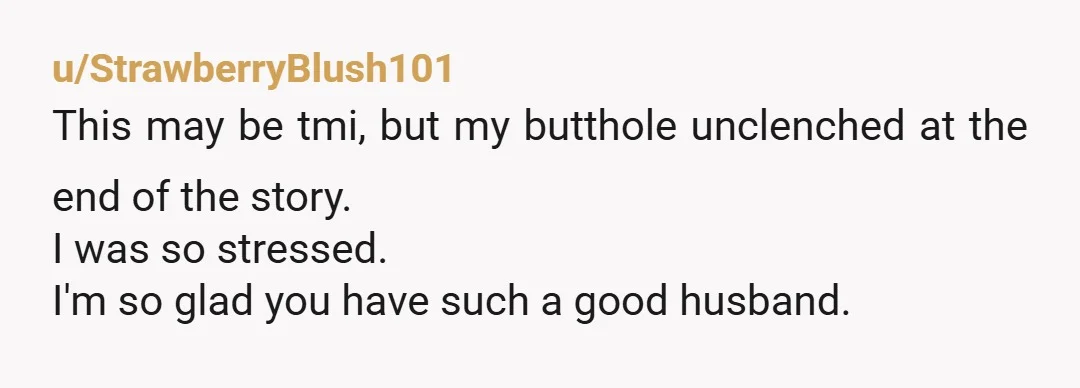 u/StrawberryBlush101
This may be tmi, but my butthole unclenched at the end of the story.
I was so stressed.
I'm so glad you have such a good husband.