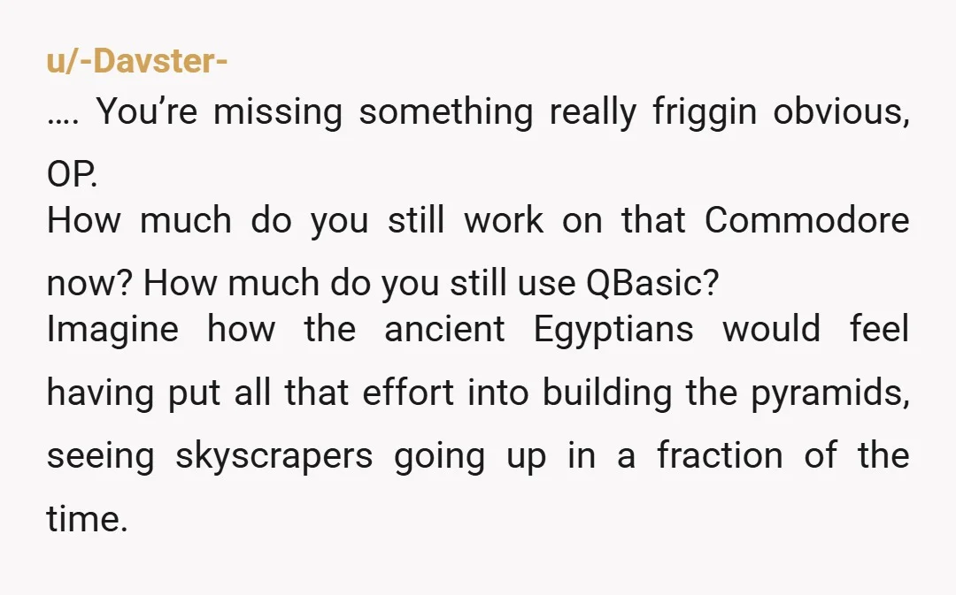 u/-Davster- …. You’re missing something really friggin obvious, OP. How much do you still work on that Commodore now? How much do you still use QBasic? Imagine how the ancient...