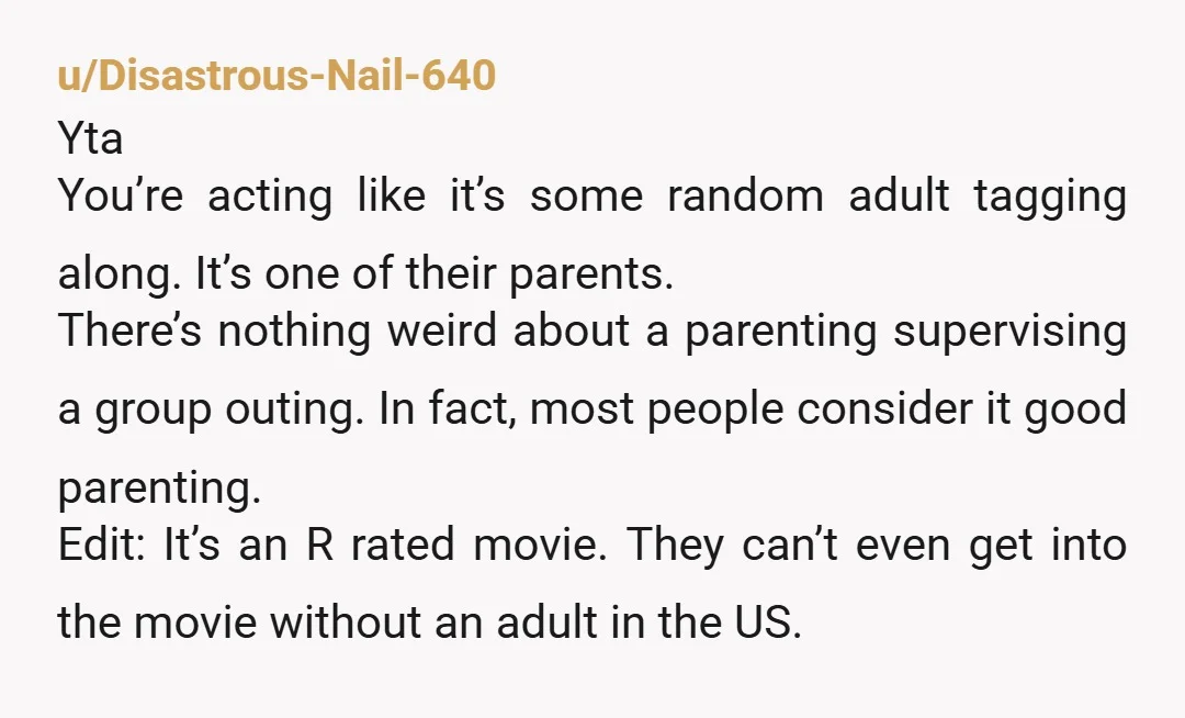 u/Disastrous-Nail-640 Yta You’re acting like it’s some random adult tagging along. It’s one of their parents. There’s nothing weird about a parenting supervising a group outing. In fact, most people...