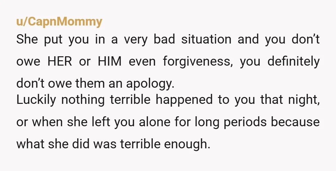 u/CapnMommy She put you in a very bad situation and you don’t owe HER or HIM even forgiveness, you definitely don’t owe them an apology. Luckily nothing terrible happened to...