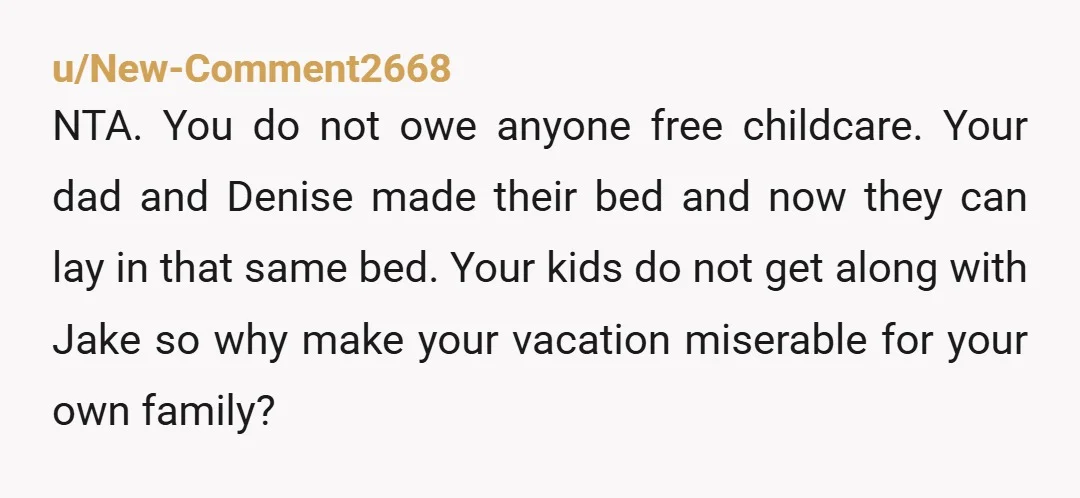 u/New-Comment2668 NTA. You do not owe anyone free childcare. Your dad and Denise made their bed and now they can lay in that same bed. Your kids do not get...