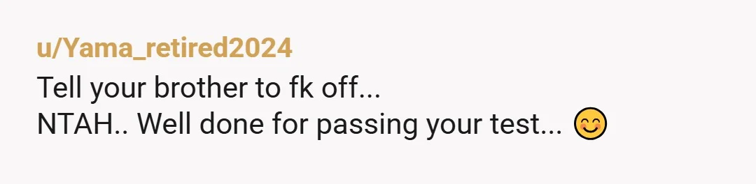 u/Yama_retired2024
Tell your brother to fk off...
NTAH.. Well done for passing your test... 😊