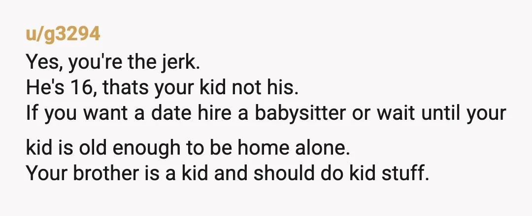 u/g3294 Yes, you're the jerk. He's 16, thats your kid not his. If you want a date hire a babysitter or wait until your kid is old enough to be...