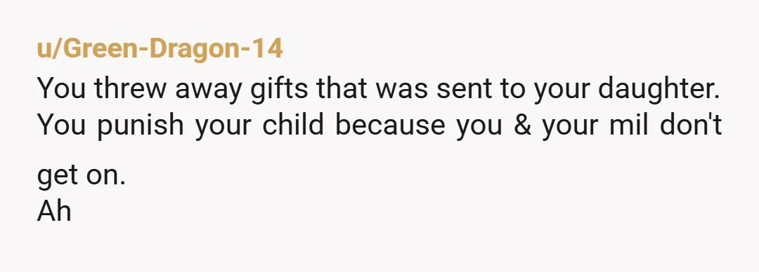u/Green-Dragon-14
You threw away gifts that was sent to your daughter.
You punish your child because you & your mil don't get on.
Ah
