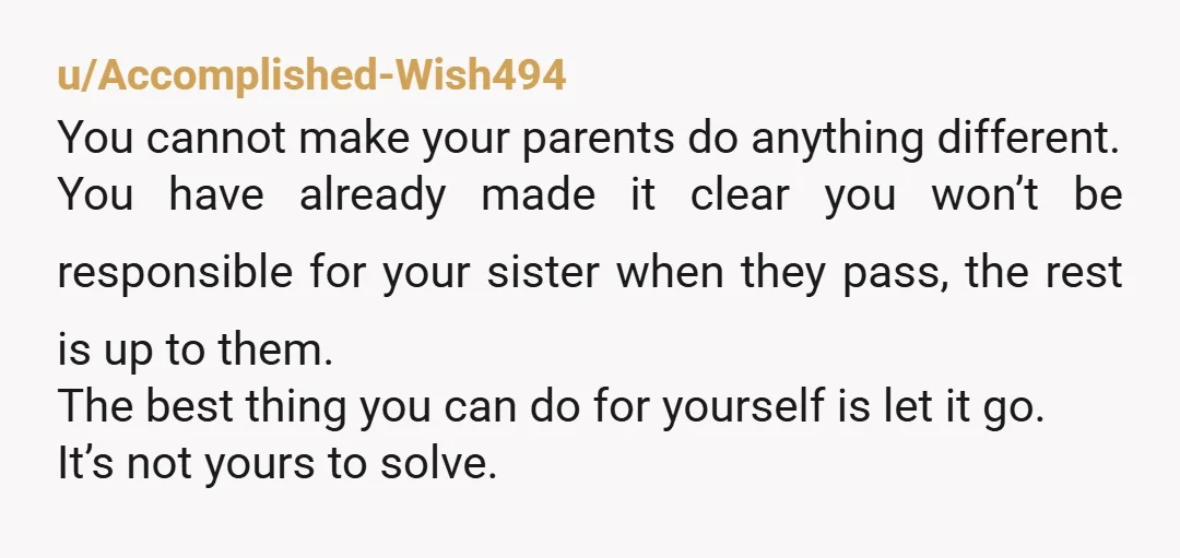 u/Accomplished-Wish494 You cannot make your parents do anything different. You have already made it clear you won’t be responsible for your sister when they pass, the rest is up to...