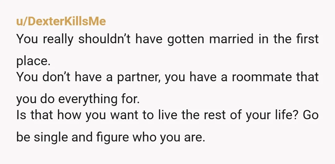 u/DexterKillsMe You really shouldn’t have gotten married in the first place. You don’t have a partner, you have a roommate that you do everything for. Is that how you want...