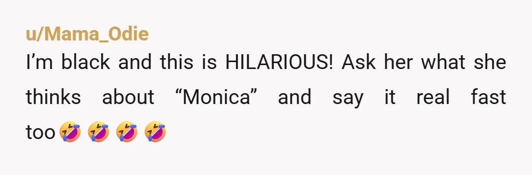 u/Mama_Odie I’m black and this is HILARIOUS! Ask her what she thinks about “Monica” and say it real fast too🤣🤣🤣🤣