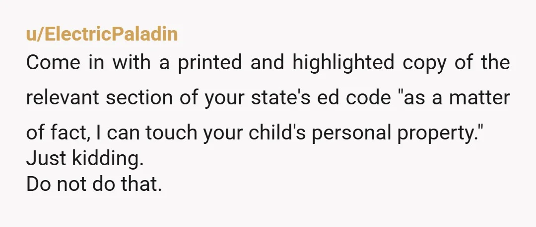 u/ElectricPaladin Come in with a printed and highlighted copy of the relevant section of your state's ed code "as a matter of fact, I can touch your child's personal property."...