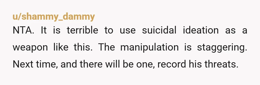 u/Aphreyst Response: "if you were truly suicidal, calling the cops was the right thing to do. If you were bluffing then this will teach you not to lie about it...